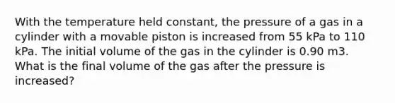 With the temperature held constant, the pressure of a gas in a cylinder with a movable piston is increased from 55 kPa to 110 kPa. The initial volume of the gas in the cylinder is 0.90 m3. What is the final volume of the gas after the pressure is increased?