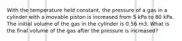 With the temperature held constant, the pressure of a gas in a cylinder with a movable piston is increased from 5 kPa to 80 kPa. The initial volume of the gas in the cylinder is 0.56 m3. What is the final volume of the gas after the pressure is increased?