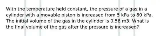 With the temperature held constant, the pressure of a gas in a cylinder with a movable piston is increased from 5 kPa to 80 kPa. The initial volume of the gas in the cylinder is 0.56 m3. What is the final volume of the gas after the pressure is increased?