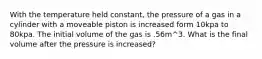 With the temperature held constant, the pressure of a gas in a cylinder with a moveable piston is increased form 10kpa to 80kpa. The initial volume of the gas is .56m^3. What is the final volume after the pressure is increased?