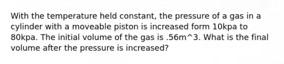 With the temperature held constant, the pressure of a gas in a cylinder with a moveable piston is increased form 10kpa to 80kpa. The initial volume of the gas is .56m^3. What is the final volume after the pressure is increased?