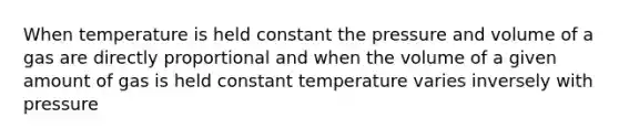 When temperature is held constant the pressure and volume of a gas are directly proportional and when the volume of a given amount of gas is held constant temperature varies inversely with pressure