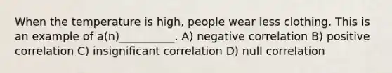 When the temperature is high, people wear less clothing. This is an example of a(n)__________. A) negative correlation B) positive correlation C) insignificant correlation D) null correlation