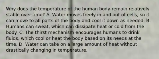 Why does the temperature of the human body remain relatively stable over time? A. Water moves freely in and out of cells, so it can move to all parts of the body and cool it down as needed. B. Humans can sweat, which can dissipate heat or cold from the body. C. The thirst mechanism encourages humans to drink fluids, which cool or heat the body based on its needs at the time. D. Water can take on a large amount of heat without drastically changing in temperature.