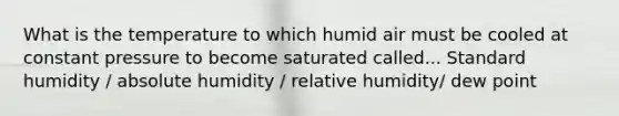 What is the temperature to which humid air must be cooled at constant pressure to become saturated called... Standard humidity / absolute humidity / relative humidity/ dew point