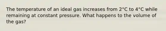 The temperature of an ideal gas increases from 2°C to 4°C while remaining at constant pressure. What happens to the volume of the gas?