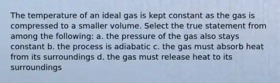 The temperature of an ideal gas is kept constant as the gas is compressed to a smaller volume. Select the true statement from among the following: a. the pressure of the gas also stays constant b. the process is adiabatic c. the gas must absorb heat from its surroundings d. the gas must release heat to its surroundings