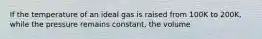 If the temperature of an ideal gas is raised from 100K to 200K, while the pressure remains constant, the volume