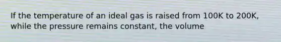 If the temperature of an ideal gas is raised from 100K to 200K, while the pressure remains constant, the volume