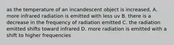 as the temperature of an incandescent object is increased, A. more infrared radiation is emitted with less uv B. there is a decrease in the frequency of radiation emitted C. the radiation emitted shifts toward infrared D. more radiation is emitted with a shift to higher frequencies