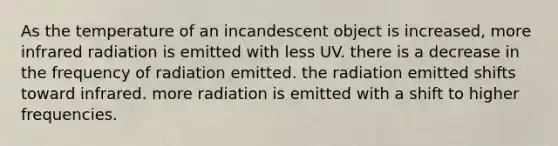 As the temperature of an incandescent object is increased, more infrared radiation is emitted with less UV. there is a decrease in the frequency of radiation emitted. the radiation emitted shifts toward infrared. more radiation is emitted with a shift to higher frequencies.