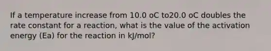 If a temperature increase from 10.0 oC to20.0 oC doubles the rate constant for a reaction, what is the value of the activation energy (Ea) for the reaction in kJ/mol?