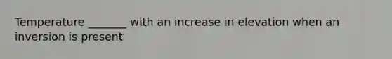 Temperature _______ with an increase in elevation when an inversion is present