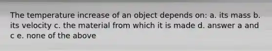 The temperature increase of an object depends on: a. its mass b. its velocity c. the material from which it is made d. answer a and c e. none of the above