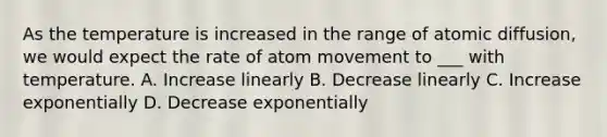 As the temperature is increased in the range of atomic diffusion, we would expect the rate of atom movement to ___ with temperature. A. Increase linearly B. Decrease linearly C. Increase exponentially D. Decrease exponentially