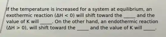 If the temperature is increased for a system at equilibrium, an exothermic reaction (ΔH 0), will shift toward the _____ and the value of K will _____.