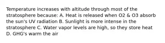 Temperature increases with altitude through most of the stratosphere because: A. Heat is released when O2 & O3 absorb the sun's UV radiation B. Sunlight is more intense in the stratosphere C. Water vapor levels are high, so they store heat D. GHG's warm the air