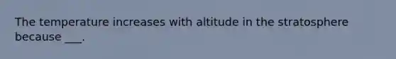 The temperature increases with altitude in the stratosphere because ___.