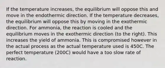 If the temperature increases, the equilibrium will oppose this and move in the endothermic direction. If the temperature decreases, the equilibrium will oppose this by moving in the exothermic direction. For ammonia, the reaction is cooled and the equilibrium moves in the exothermic direction (to the right). This increases the yield of ammonia. This is compromised however in the actual process as the actual temperature used is 450C. The perfect temperature (200C) would have a too slow rate of reaction.