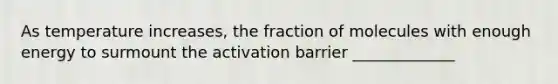 As temperature increases, the fraction of molecules with enough energy to surmount the activation barrier _____________