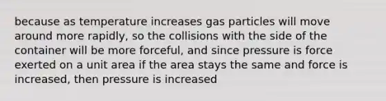 because as temperature increases gas particles will move around more rapidly, so the collisions with the side of the container will be more forceful, and since pressure is force exerted on a unit area if the area stays the same and force is increased, then pressure is increased