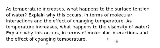 As temperature increases, what happens to the surface tension of water? Explain why this occurs, in terms of molecular interactions and the effect of changing temperature. As temperature increases, what happens to the viscosity of water? Explain why this occurs, in terms of molecular interactions and the effect of changing temperature.