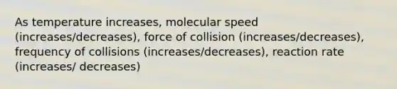 As temperature increases, molecular speed (increases/decreases), force of collision (increases/decreases), frequency of collisions (increases/decreases), reaction rate (increases/ decreases)