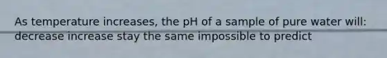 As temperature increases, the pH of a sample of pure water will: decrease increase stay the same impossible to predict