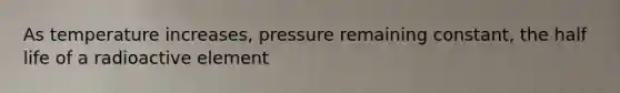 As temperature increases, pressure remaining constant, the half life of a radioactive element