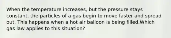 When the temperature increases, but the pressure stays constant, the particles of a gas begin to move faster and spread out. This happens when a hot air balloon is being filled.Which gas law applies to this situation?