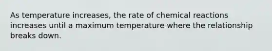 As temperature increases, the rate of chemical reactions increases until a maximum temperature where the relationship breaks down.