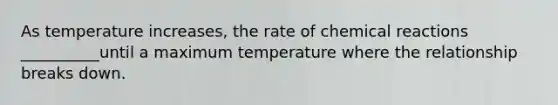 As temperature increases, the rate of chemical reactions __________until a maximum temperature where the relationship breaks down.