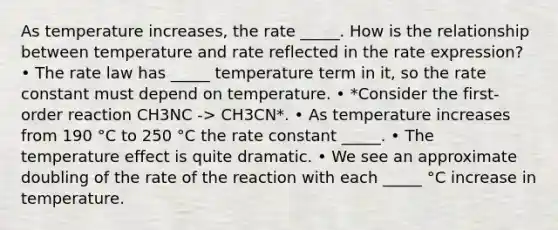 As temperature increases, the rate _____. How is the relationship between temperature and rate reflected in the rate expression? • The rate law has _____ temperature term in it, so the rate constant must depend on temperature. • *Consider the first-order reaction CH3NC -> CH3CN*. • As temperature increases from 190 °C to 250 °C the rate constant _____. • The temperature effect is quite dramatic. • We see an approximate doubling of the rate of the reaction with each _____ °C increase in temperature.