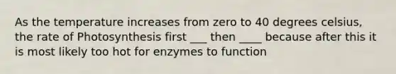 As the temperature increases from zero to 40 degrees celsius, the rate of Photosynthesis first ___ then ____ because after this it is most likely too hot for enzymes to function