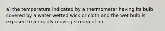 a) the temperature indicated by a thermometer having its bulb covered by a water-wetted wick or cloth and the wet bulb is exposed to a rapidly moving stream of air