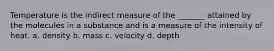 Temperature is the indirect measure of the _______ attained by the molecules in a substance and is a measure of the intensity of heat. a. density b. mass c. velocity d. depth