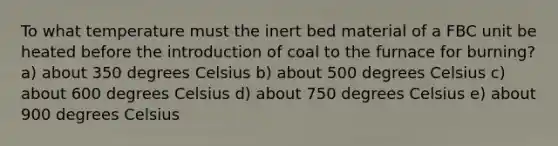 To what temperature must the inert bed material of a FBC unit be heated before the introduction of coal to the furnace for burning? a) about 350 degrees Celsius b) about 500 degrees Celsius c) about 600 degrees Celsius d) about 750 degrees Celsius e) about 900 degrees Celsius