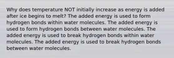 Why does temperature NOT initially increase as energy is added after ice begins to melt? The added energy is used to form hydrogen bonds within water molecules. The added energy is used to form hydrogen bonds between water molecules. The added energy is used to break hydrogen bonds within water molecules. The added energy is used to break hydrogen bonds between water molecules.