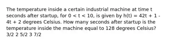 The temperature inside a certain industrial machine at time t seconds after startup, for 0 < t < 10, is given by h(t) = 42t + 1 - 4t + 2 degrees Celsius. How many seconds after startup is the temperature inside the machine equal to 128 degrees Celsius? 3/2 2 5/2 3 7/2