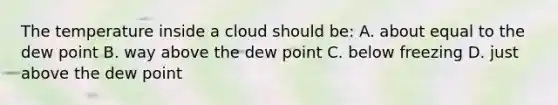 The temperature inside a cloud should be: A. about equal to the dew point B. way above the dew point C. below freezing D. just above the dew point