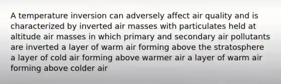 A temperature inversion can adversely affect air quality and is characterized by inverted air masses with particulates held at altitude air masses in which primary and secondary air pollutants are inverted a layer of warm air forming above the stratosphere a layer of cold air forming above warmer air a layer of warm air forming above colder air