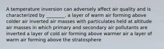 A temperature inversion can adversely affect air quality and is characterized by ________. a layer of warm air forming above colder air inverted air masses with particulates held at altitude air masses in which primary and secondary air pollutants are inverted a layer of cold air forming above warmer air a layer of warm air forming above the stratosphere