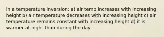 in a temperature inversion: a) air temp increases with increasing height b) air temperature decreases with increasing height c) air temperature remains constant with increasing height d) it is warmer at night than during the day