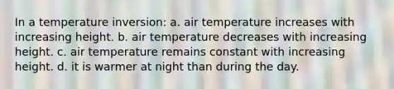 In a temperature inversion: a. air temperature increases with increasing height. b. air temperature decreases with increasing height. c. air temperature remains constant with increasing height. d. it is warmer at night than during the day.