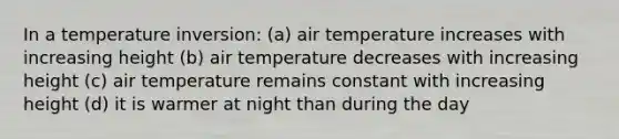 In a temperature inversion: (a) air temperature increases with increasing height (b) air temperature decreases with increasing height (c) air temperature remains constant with increasing height (d) it is warmer at night than during the day