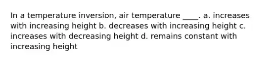 In a temperature inversion, air temperature ____. a. increases with increasing height b. decreases with increasing height c. increases with decreasing height d. remains constant with increasing height