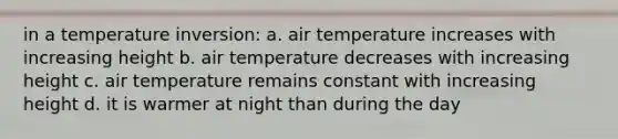 in a temperature inversion: a. air temperature increases with increasing height b. air temperature decreases with increasing height c. air temperature remains constant with increasing height d. it is warmer at night than during the day