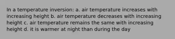 In a temperature inversion: a. air temperature increases with increasing height b. air temperature decreases with increasing height c. air temperature remains the same with increasing height d. it is warmer at night than during the day