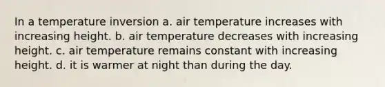 In a temperature inversion a. air temperature increases with increasing height. b. air temperature decreases with increasing height. c. air temperature remains constant with increasing height. d. it is warmer at night than during the day.