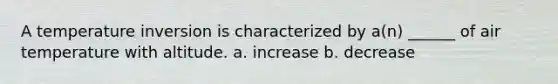 A temperature inversion is characterized by a(n) ______ of air temperature with altitude. a. increase b. decrease